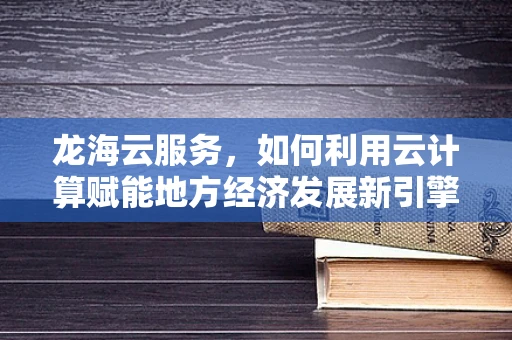 龙海云服务，如何利用云计算赋能地方经济发展新引擎？