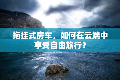 拖挂式房车，如何在云端中享受自由旅行？