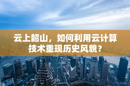 云上韶山，如何利用云计算技术重现历史风貌？