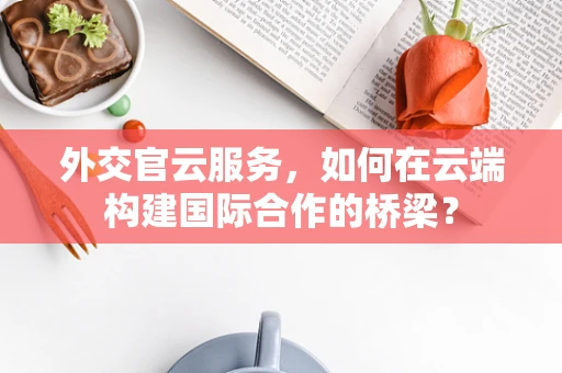 外交官云服务，如何在云端构建国际合作的桥梁？