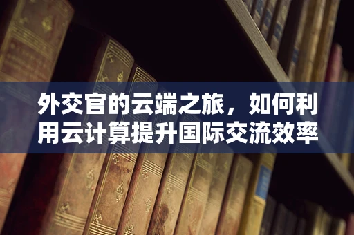 外交官的云端之旅，如何利用云计算提升国际交流效率？