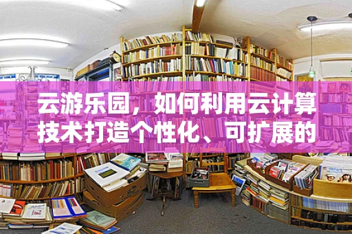 云游乐园，如何利用云计算技术打造个性化、可扩展的游乐体验？