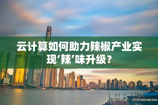 云计算如何助力辣椒产业实现‘辣’味升级？