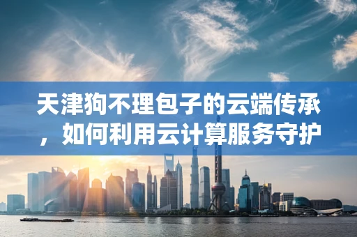 天津狗不理包子的云端传承，如何利用云计算服务守护传统美食的数字化记忆？