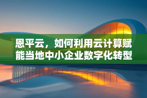 恩平云，如何利用云计算赋能当地中小企业数字化转型？