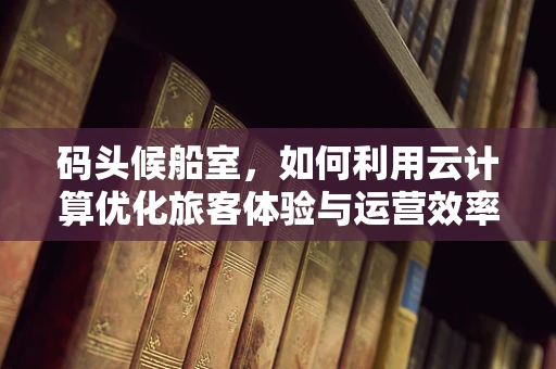 码头候船室，如何利用云计算优化旅客体验与运营效率？