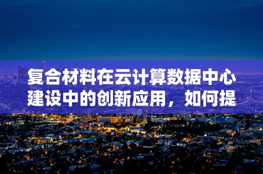 复合材料在云计算数据中心建设中的创新应用，如何提升结构强度与耐久性？