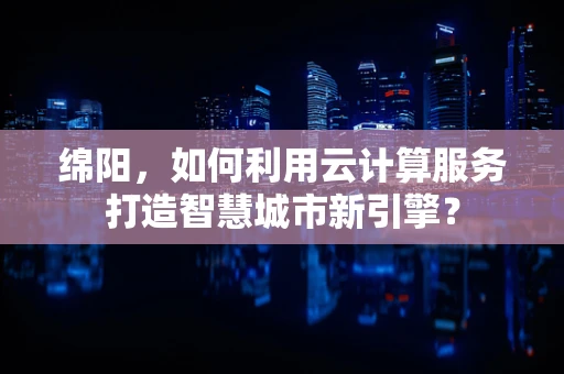 绵阳，如何利用云计算服务打造智慧城市新引擎？