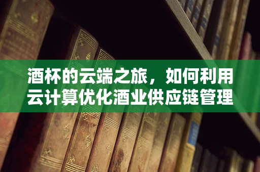 酒杯的云端之旅，如何利用云计算优化酒业供应链管理？