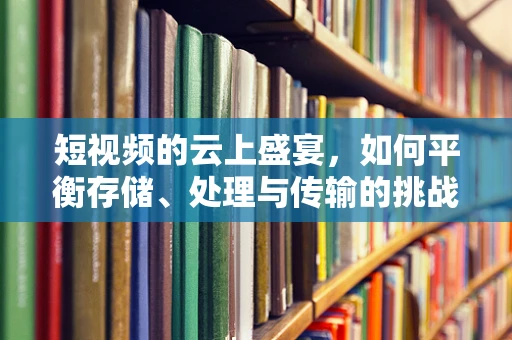 短视频的云上盛宴，如何平衡存储、处理与传输的挑战？