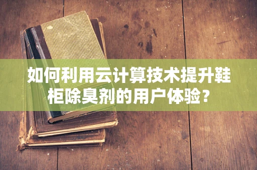 如何利用云计算技术提升鞋柜除臭剂的用户体验？