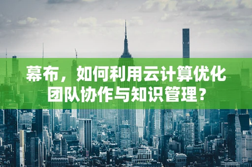 幕布，如何利用云计算优化团队协作与知识管理？