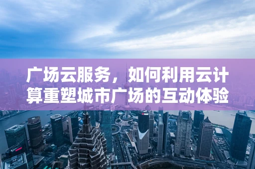 广场云服务，如何利用云计算重塑城市广场的互动体验？