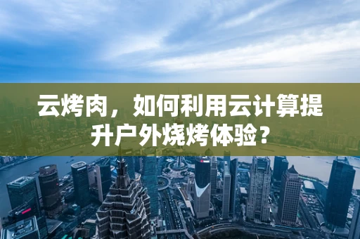 云烤肉，如何利用云计算提升户外烧烤体验？