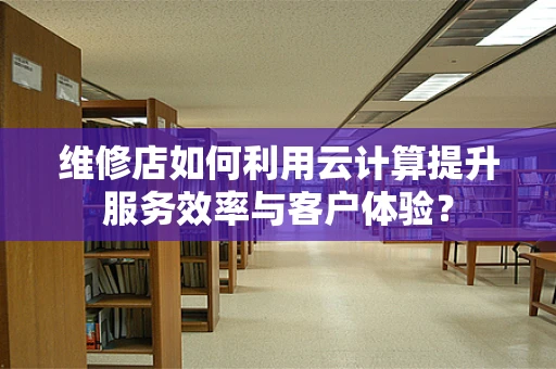 维修店如何利用云计算提升服务效率与客户体验？