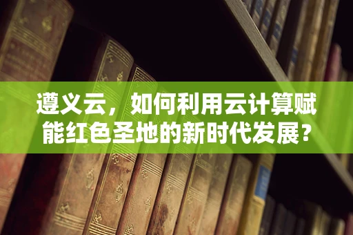 遵义云，如何利用云计算赋能红色圣地的新时代发展？