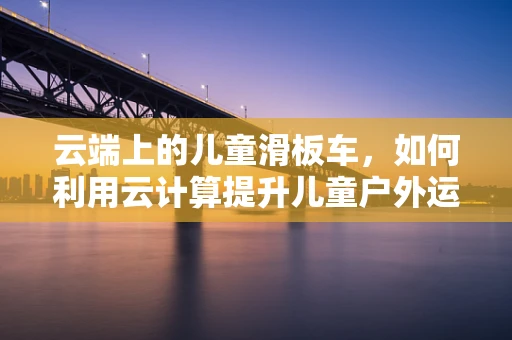 云端上的儿童滑板车，如何利用云计算提升儿童户外运动的智能体验？