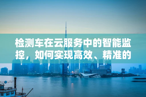 检测车在云服务中的智能监控，如何实现高效、精准的车辆状态监测？