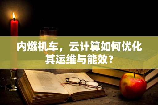 内燃机车，云计算如何优化其运维与能效？