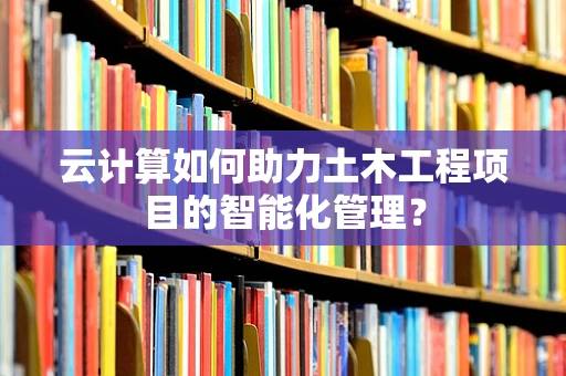 云计算如何助力土木工程项目的智能化管理？