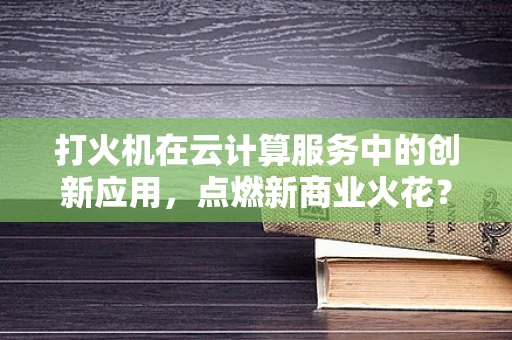 打火机在云计算服务中的创新应用，点燃新商业火花？