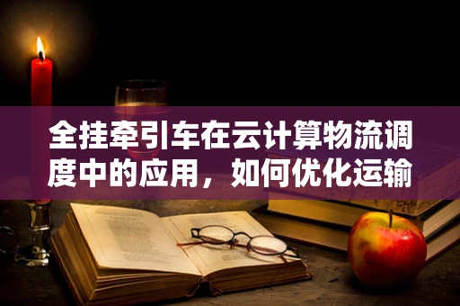 全挂牵引车在云计算物流调度中的应用，如何优化运输效率与成本控制？