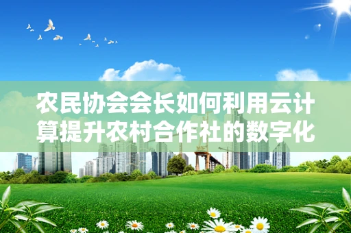 农民协会会长如何利用云计算提升农村合作社的数字化管理水平？