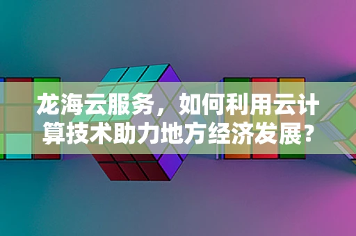 龙海云服务，如何利用云计算技术助力地方经济发展？