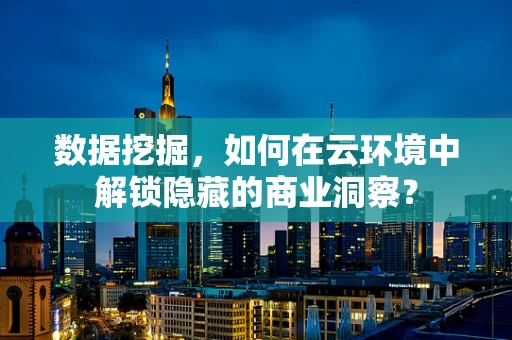 数据挖掘，如何在云环境中解锁隐藏的商业洞察？