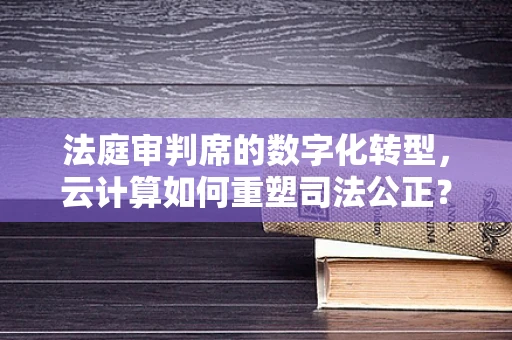 法庭审判席的数字化转型，云计算如何重塑司法公正？