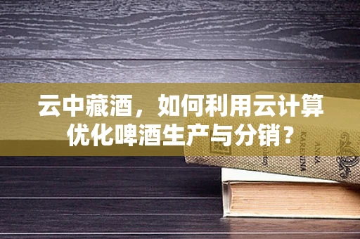 云中藏酒，如何利用云计算优化啤酒生产与分销？