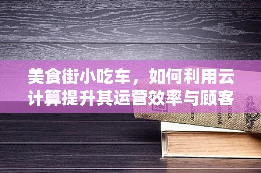 美食街小吃车，如何利用云计算提升其运营效率与顾客体验？