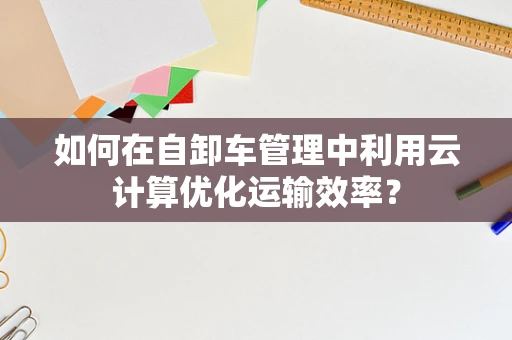 如何在自卸车管理中利用云计算优化运输效率？