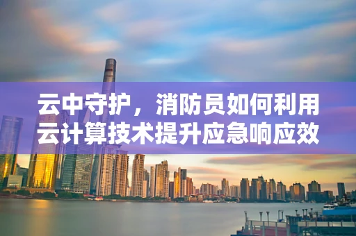 云中守护，消防员如何利用云计算技术提升应急响应效率？