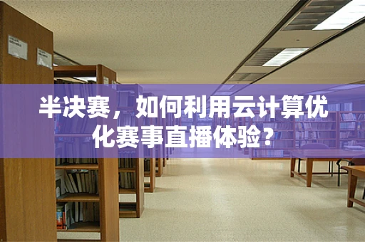 半决赛，如何利用云计算优化赛事直播体验？