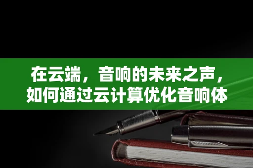 在云端，音响的未来之声，如何通过云计算优化音响体验？