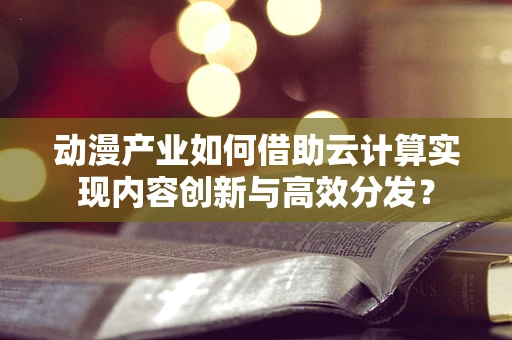 动漫产业如何借助云计算实现内容创新与高效分发？