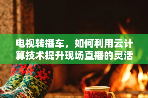 电视转播车，如何利用云计算技术提升现场直播的灵活性与效率？