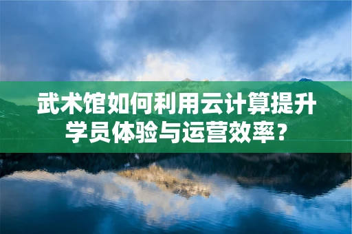 武术馆如何利用云计算提升学员体验与运营效率？